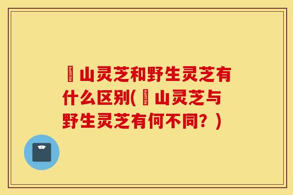 矷山灵芝和野生灵芝有什么区别(矷山灵芝与野生灵芝有何不同？)