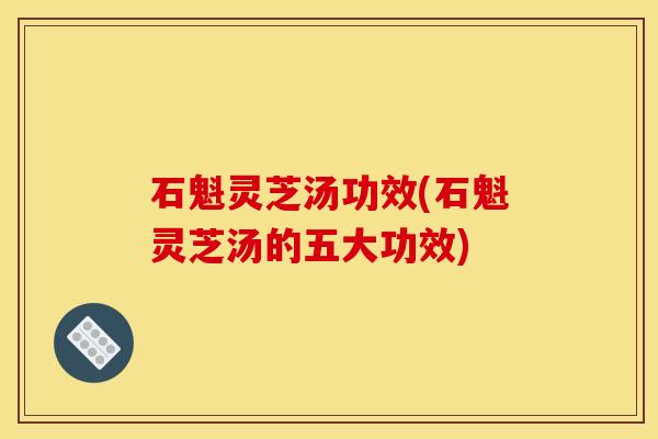 石魁灵芝汤功效(石魁灵芝汤的五大功效)