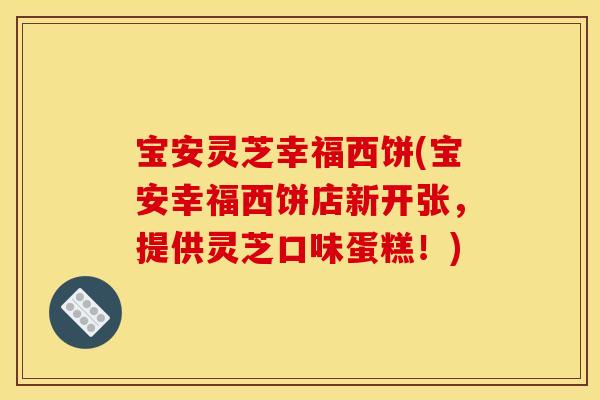 宝安灵芝幸福西饼(宝安幸福西饼店新开张，提供灵芝口味蛋糕！)