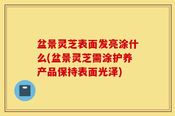 盆景灵芝表面发亮涂什么(盆景灵芝需涂护养产品保持表面光泽)