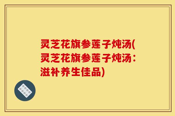 灵芝花旗参莲子炖汤(灵芝花旗参莲子炖汤：滋补养生佳品)