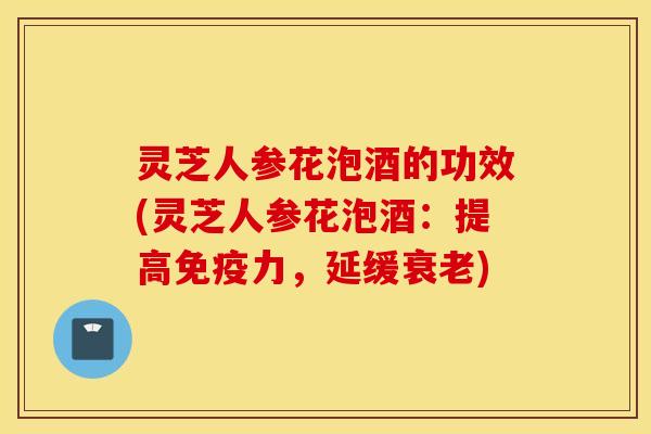 灵芝人参花泡酒的功效(灵芝人参花泡酒：提高免疫力，延缓衰老)