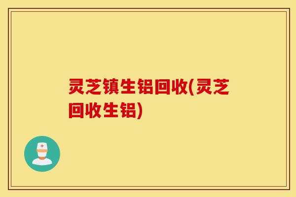 灵芝镇生铝回收(灵芝回收生铝)