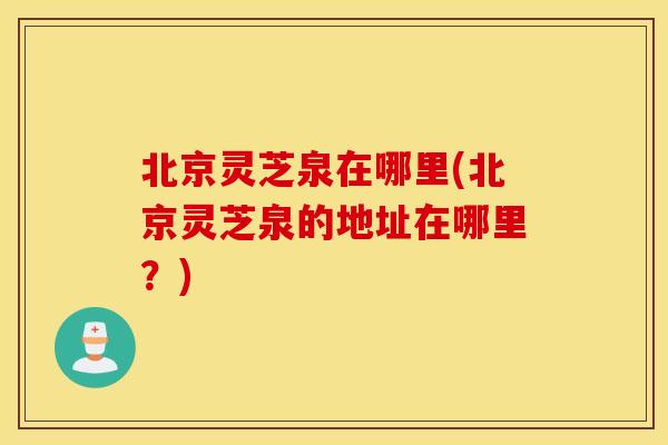 北京灵芝泉在哪里(北京灵芝泉的地址在哪里？)