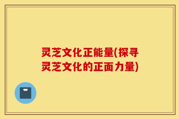 灵芝文化正能量(探寻灵芝文化的正面力量)