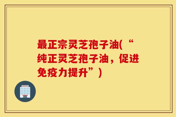 最正宗灵芝孢子油(“纯正灵芝孢子油，促进免疫力提升”)