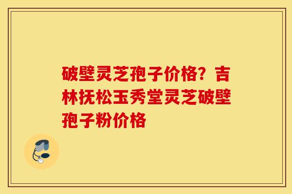 破壁灵芝孢子价格？吉林抚松玉秀堂灵芝破壁孢子粉价格