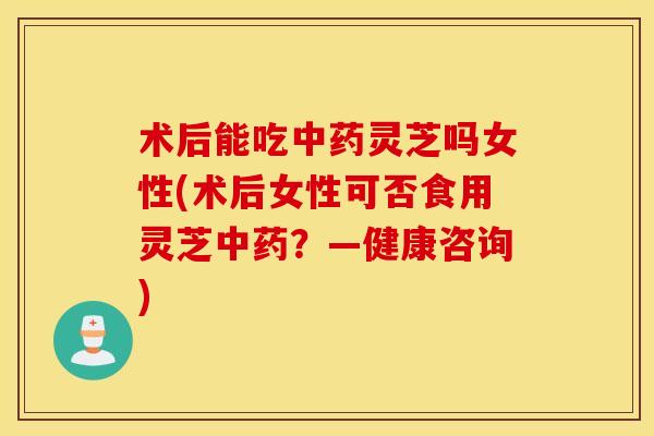 术后能吃中药灵芝吗女性(术后女性可否食用灵芝中药？—健康咨询)