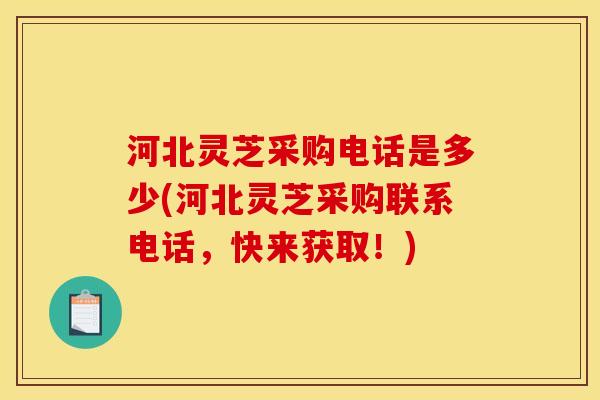 河北灵芝采购电话是多少(河北灵芝采购联系电话，快来获取！)
