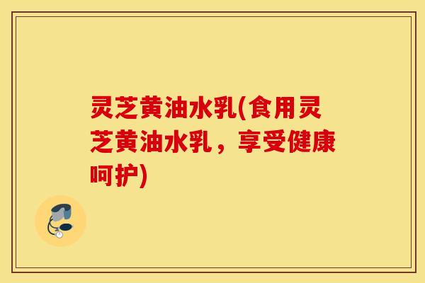 灵芝黄油水乳(食用灵芝黄油水乳，享受健康呵护)