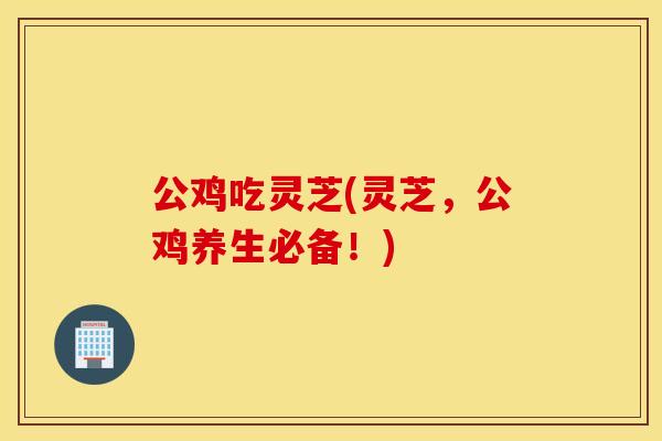 公鸡吃灵芝(灵芝，公鸡养生必备！)