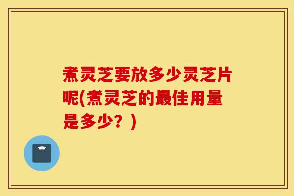 煮灵芝要放多少灵芝片呢(煮灵芝的最佳用量是多少？)