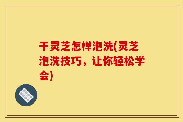 干灵芝怎样泡洗(灵芝泡洗技巧，让你轻松学会)