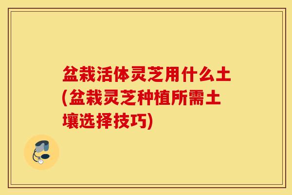 盆栽活体灵芝用什么土(盆栽灵芝种植所需土壤选择技巧)