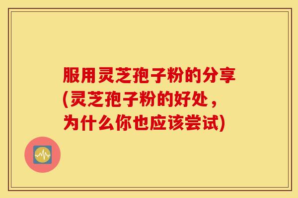 服用灵芝孢子粉的分享(灵芝孢子粉的好处，为什么你也应该尝试)