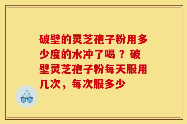 破壁的灵芝孢子粉用多少度的水冲了喝 ？破壁灵芝孢子粉每天服用几次，每次服多少