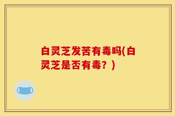 白灵芝发苦有毒吗(白灵芝是否有毒？)