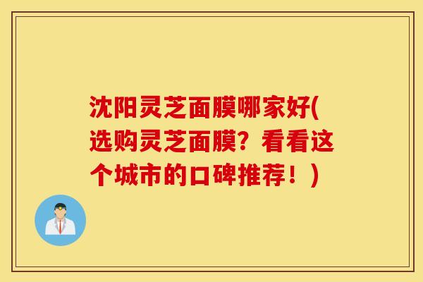 沈阳灵芝面膜哪家好(选购灵芝面膜？看看这个城市的口碑推荐！)