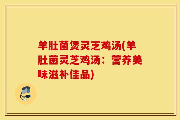 羊肚菌煲灵芝鸡汤(羊肚菌灵芝鸡汤：营养美味滋补佳品)