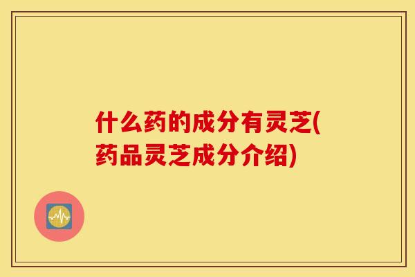 什么药的成分有灵芝(药品灵芝成分介绍)