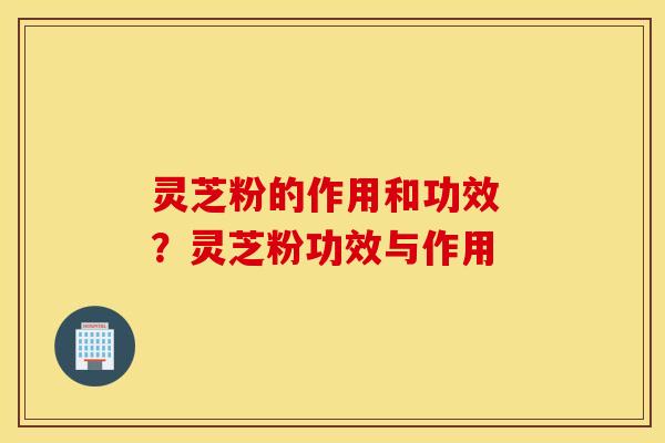 灵芝粉的作用和功效 ？灵芝粉功效与作用