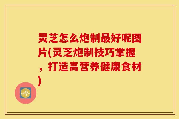 灵芝怎么炮制最好呢图片(灵芝炮制技巧掌握，打造高营养健康食材)