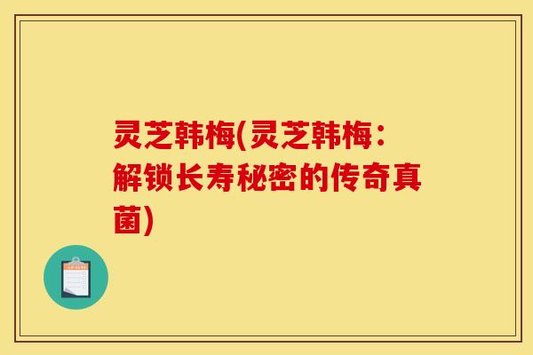 灵芝韩梅(灵芝韩梅：解锁长寿秘密的传奇真菌)
