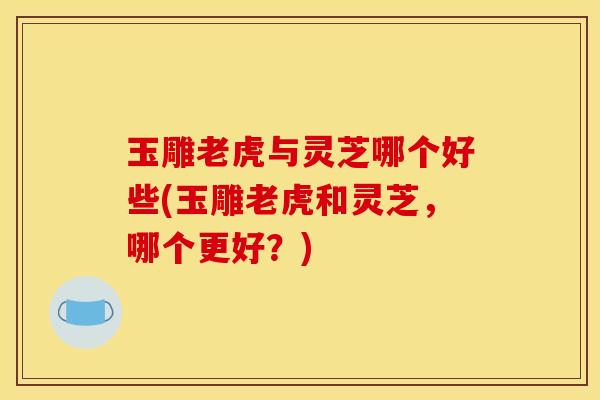 玉雕老虎与灵芝哪个好些(玉雕老虎和灵芝，哪个更好？)