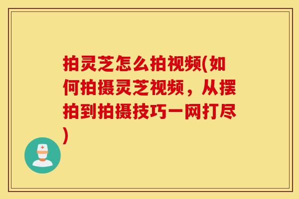 拍灵芝怎么拍视频(如何拍摄灵芝视频，从摆拍到拍摄技巧一网打尽)