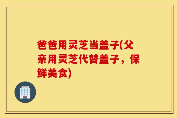 爸爸用灵芝当盖子(父亲用灵芝代替盖子，保鲜美食)