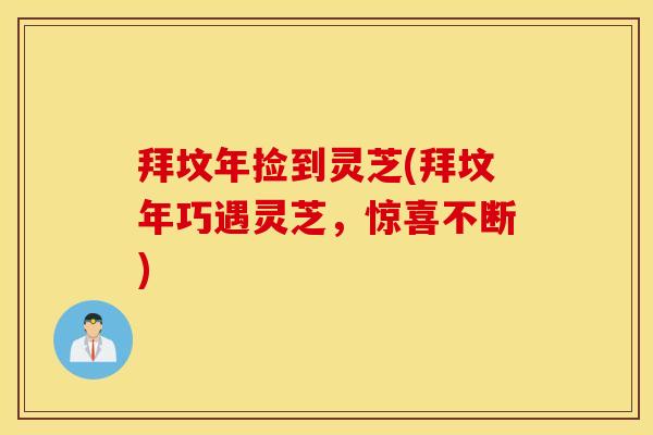 拜坟年捡到灵芝(拜坟年巧遇灵芝，惊喜不断)