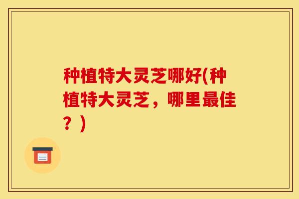 种植特大灵芝哪好(种植特大灵芝，哪里最佳？)
