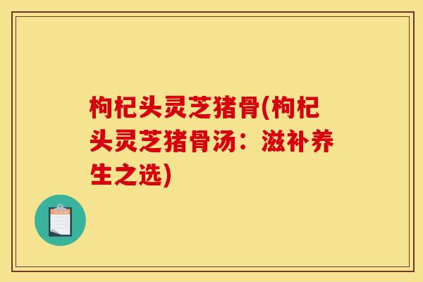 枸杞头灵芝猪骨(枸杞头灵芝猪骨汤：滋补养生之选)