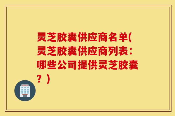 灵芝胶囊供应商名单(灵芝胶囊供应商列表：哪些公司提供灵芝胶囊？)