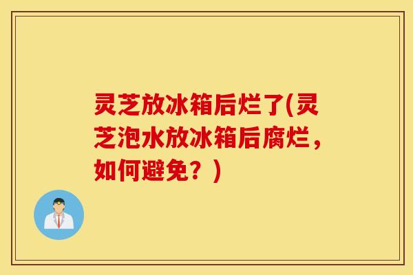 灵芝放冰箱后烂了(灵芝泡水放冰箱后腐烂，如何避免？)