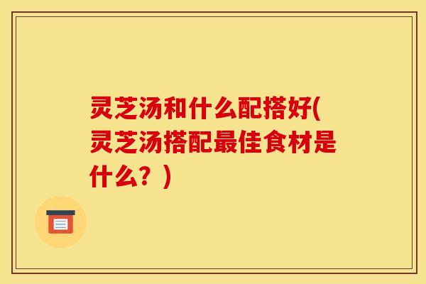 灵芝汤和什么配搭好(灵芝汤搭配最佳食材是什么？)
