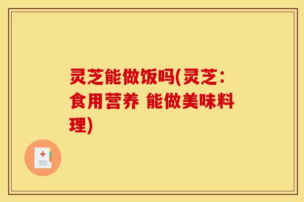 灵芝能做饭吗(灵芝：食用营养 能做美味料理)