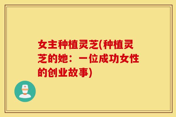 女主种植灵芝(种植灵芝的她：一位成功女性的创业故事)
