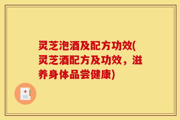 灵芝泡酒及配方功效(灵芝酒配方及功效，滋养身体品尝健康)