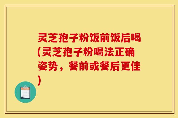 灵芝孢子粉饭前饭后喝(灵芝孢子粉喝法正确姿势，餐前或餐后更佳)