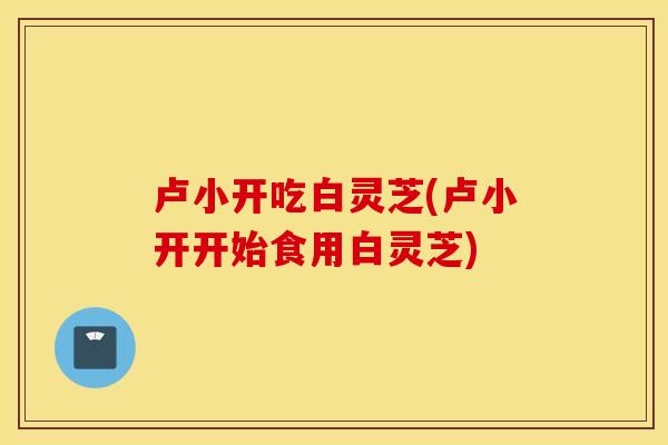 卢小开吃白灵芝(卢小开开始食用白灵芝)