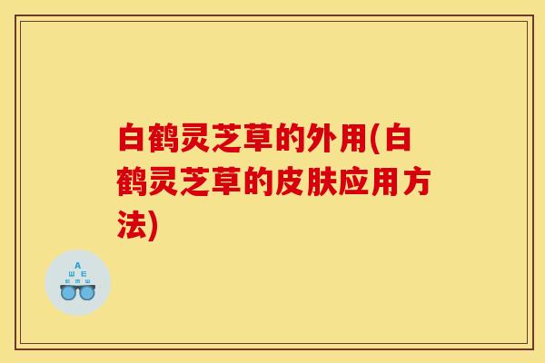 白鹤灵芝草的外用(白鹤灵芝草的皮肤应用方法)