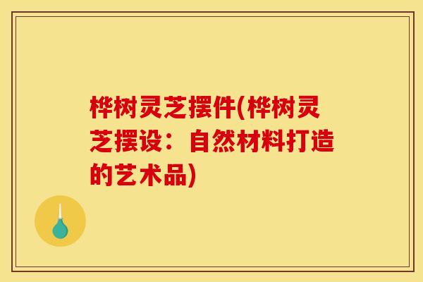 桦树灵芝摆件(桦树灵芝摆设：自然材料打造的艺术品)