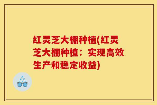 红灵芝大棚种植(红灵芝大棚种植：实现高效生产和稳定收益)