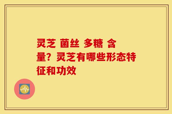 灵芝 菌丝 多糖 含量？灵芝有哪些形态特征和功效