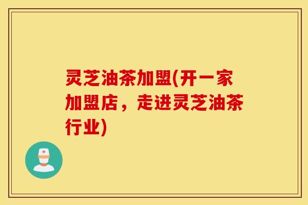 灵芝油茶加盟(开一家加盟店，走进灵芝油茶行业)