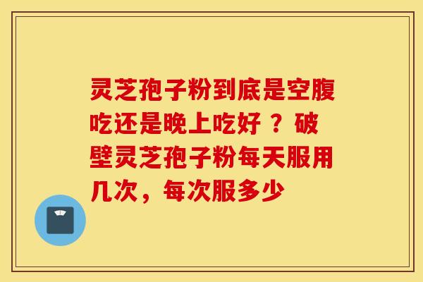 灵芝孢子粉到底是空腹吃还是晚上吃好 ？破壁灵芝孢子粉每天服用几次，每次服多少