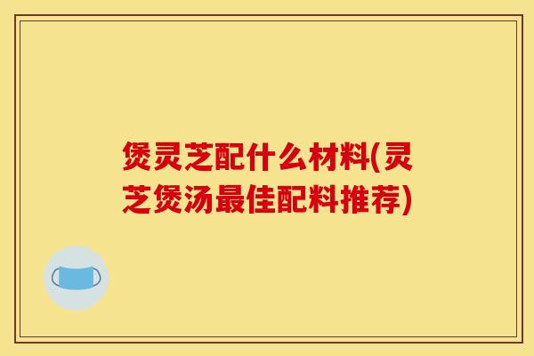 煲灵芝配什么材料(灵芝煲汤最佳配料推荐)