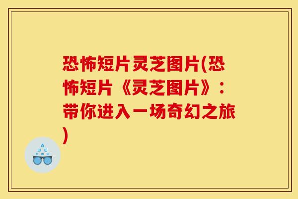 恐怖短片灵芝图片(恐怖短片《灵芝图片》：带你进入一场奇幻之旅)