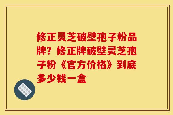 修正灵芝破壁孢子粉品牌？修正牌破壁灵芝孢子粉《官方价格》到底多少钱一盒